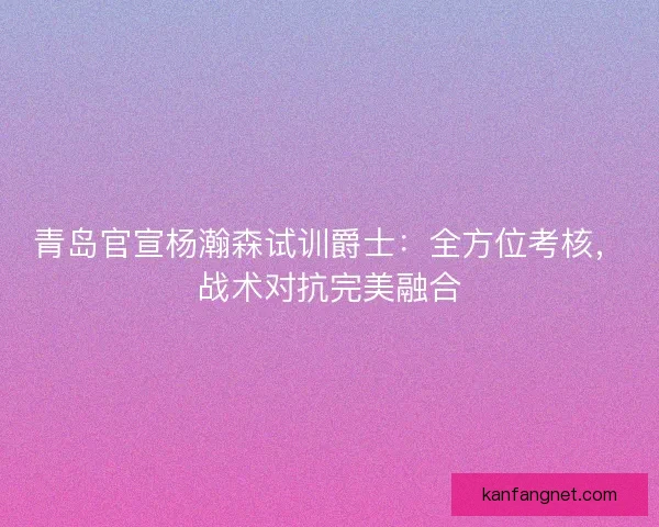 青岛官宣杨瀚森试训爵士：全方位考核，战术对抗完美融合