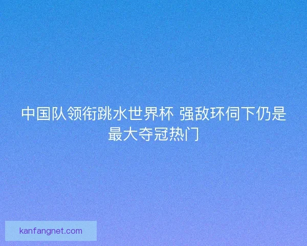 中国队领衔跳水世界杯 强敌环伺下仍是最大夺冠热门