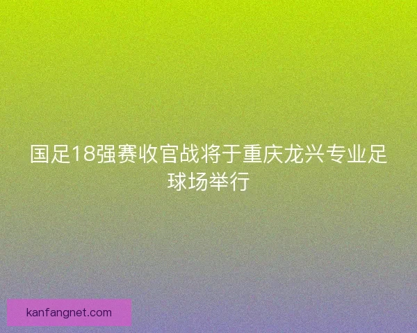 国足18强赛收官战将于重庆龙兴专业足球场举行