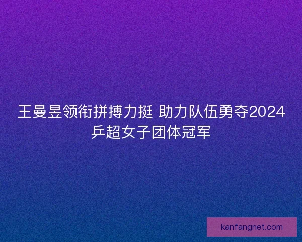 王曼昱领衔拼搏力挺 助力队伍勇夺2024乒超女子团体冠军
