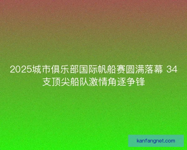2025城市俱乐部国际帆船赛圆满落幕 34支顶尖船队激情角逐争锋
