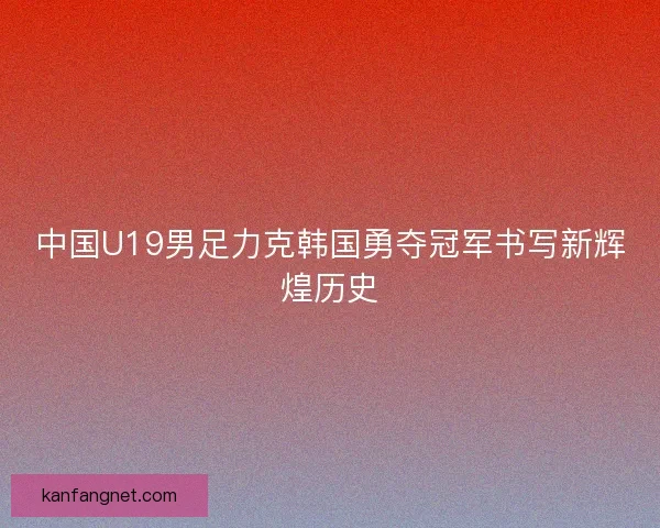中国U19男足力克韩国勇夺冠军书写新辉煌历史
